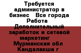 Требуется администратор в бизнес - Все города Работа » Дополнительный заработок и сетевой маркетинг   . Мурманская обл.,Кандалакша г.